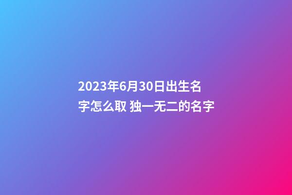 2023年6月30日出生名字怎么取 独一无二的名字